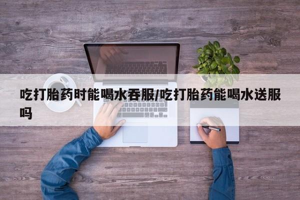 米非司酮片在线购买微信吃打胎药时能喝水吞服/吃打胎药能喝水送服吗