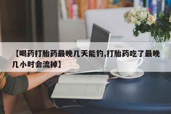 米非司酮片在线购买微信【喝药打胎药最晚几天能钓,打胎药吃了最晚几小时会流掉】