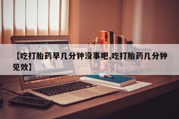 米非司酮片在线购买微信【吃打胎药早几分钟没事吧,吃打胎药几分钟见效】