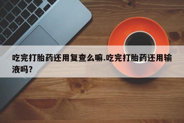 米非司酮片在线购买微信吃完打胎药还用复查么嘛.吃完打胎药还用输液吗？