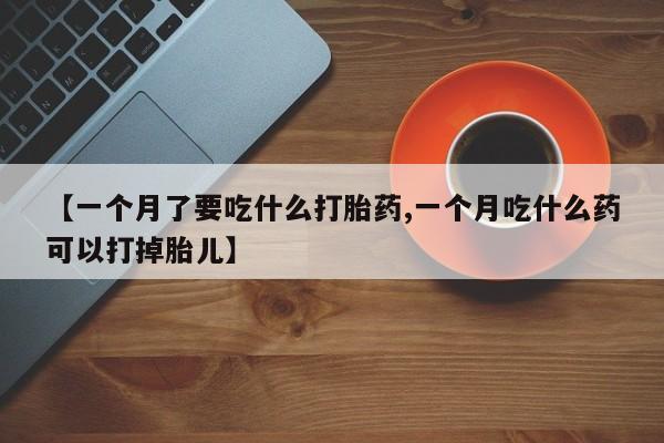 米非司酮片在线购买微信【一个月了要吃什么打胎药,一个月吃什么药可以打掉胎儿】