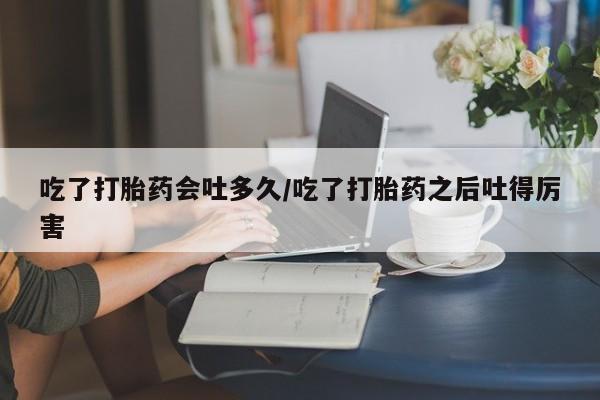 米非司酮片在线购买微信吃了打胎药会吐多久/吃了打胎药之后吐得厉害