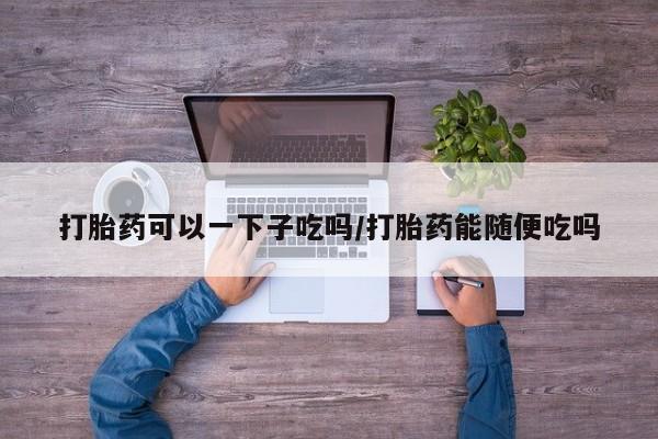 米非司酮片在线购买微信打胎药可以一下子吃吗/打胎药能随便吃吗
