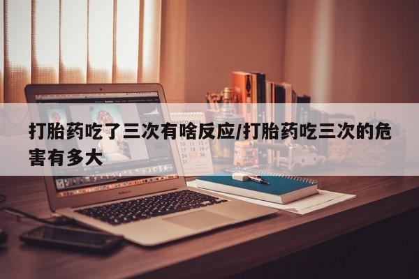 米非司酮片在线购买微信打胎药吃了三次有啥反应/打胎药吃三次的危害有多大
