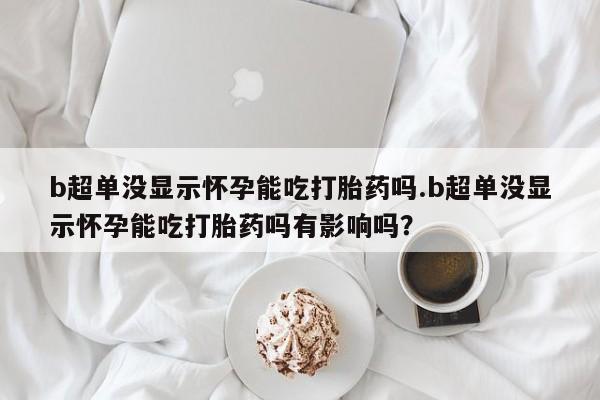 米非司酮片在线购买微信b超单没显示怀孕能吃打胎药吗.b超单没显示怀孕能吃打胎药吗有影响吗？