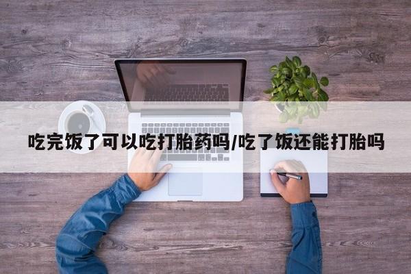 米非司酮片在线购买微信吃完饭了可以吃打胎药吗/吃了饭还能打胎吗