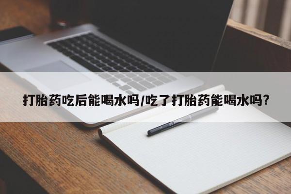 米非司酮片在线购买微信打胎药吃后能喝水吗/吃了打胎药能喝水吗?