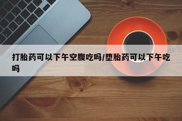 米非司酮片在线购买微信打胎药可以下午空腹吃吗/堕胎药可以下午吃吗