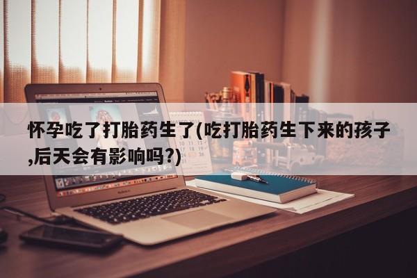 米非司酮片在线购买微信怀孕吃了打胎药生了(吃打胎药生下来的孩子,后天会有影响吗?)