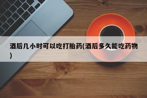 米非司酮片在线购买微信酒后几小时可以吃打胎药(酒后多久能吃药物)