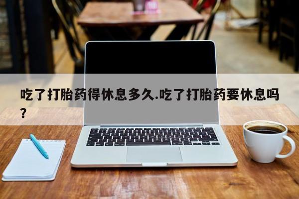 米非司酮片在线购买微信吃了打胎药得休息多久.吃了打胎药要休息吗？