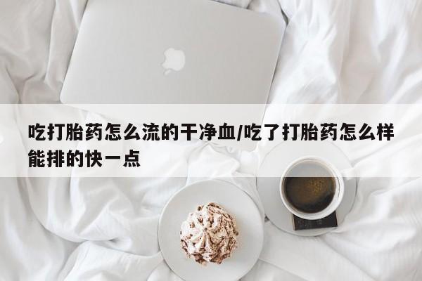 米非司酮片在线购买微信吃打胎药怎么流的干净血/吃了打胎药怎么样能排的快一点