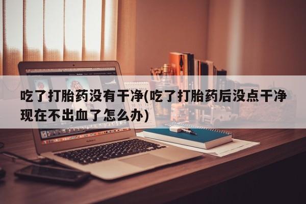 米非司酮片在线购买微信吃了打胎药没有干净(吃了打胎药后没点干净现在不出血了怎么办)