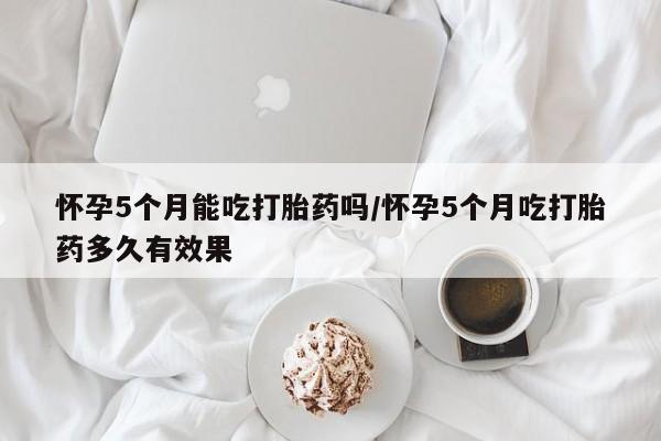 米非司酮片在线购买微信怀孕5个月能吃打胎药吗/怀孕5个月吃打胎药多久有效果