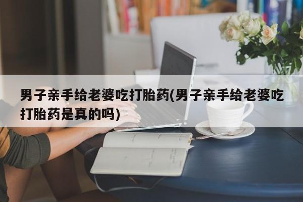 米非司酮片在线购买微信男子亲手给老婆吃打胎药(男子亲手给老婆吃打胎药是真的吗)