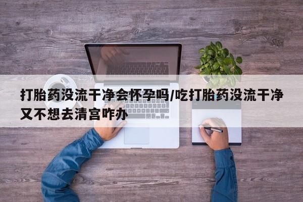 米非司酮片在线购买微信打胎药没流干净会怀孕吗/吃打胎药没流干净又不想去清宫咋办