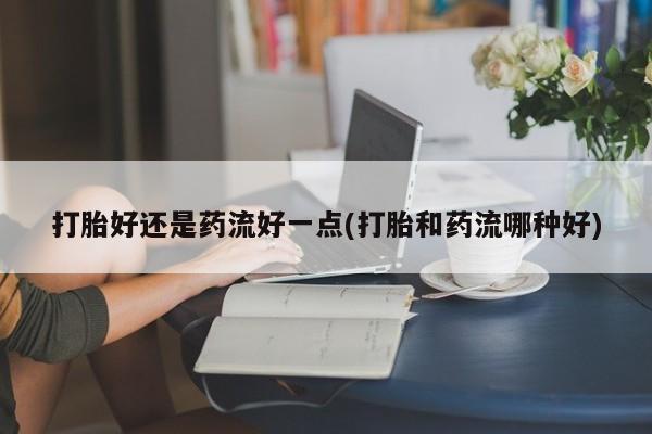 米非司酮片在线购买微信打胎好还是药流好一点(打胎和药流哪种好)