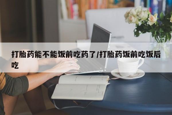 米非司酮片在线购买微信打胎药能不能饭前吃药了/打胎药饭前吃饭后吃