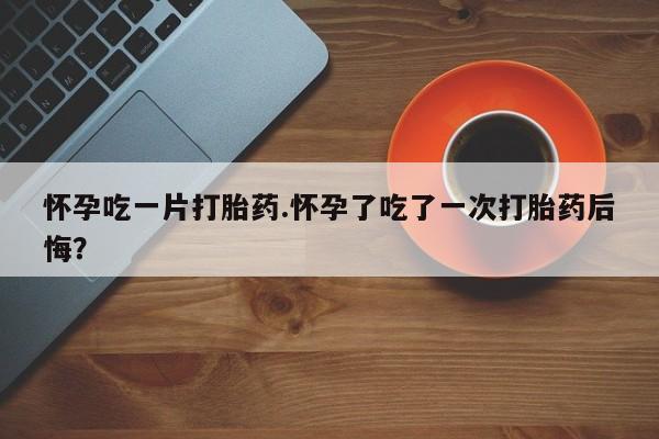 米非司酮片在线购买微信怀孕吃一片打胎药.怀孕了吃了一次打胎药后悔？
