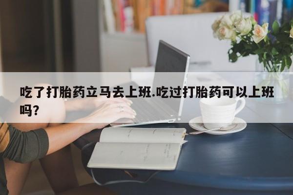 米非司酮片在线购买微信吃了打胎药立马去上班.吃过打胎药可以上班吗？