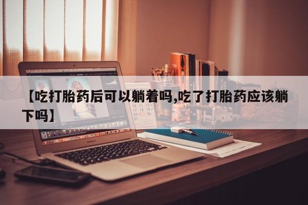 米非司酮片在线购买微信【吃打胎药后可以躺着吗,吃了打胎药应该躺下吗】