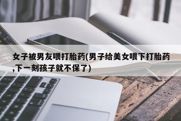米非司酮片在线购买微信女子被男友喂打胎药(男子给美女喂下打胎药,下一刻孩子就不保了)