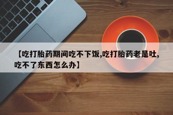 米非司酮片在线购买微信【吃打胎药期间吃不下饭,吃打胎药老是吐,吃不了东西怎么办】