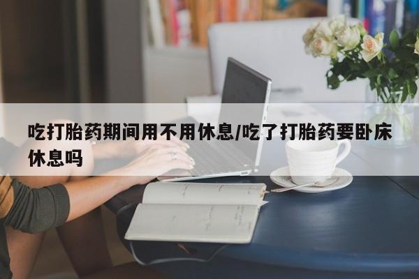 米非司酮片在线购买微信吃打胎药期间用不用休息/吃了打胎药要卧床休息吗