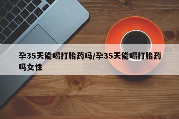 米非司酮片在线购买微信孕35天能喝打胎药吗/孕35天能喝打胎药吗女性