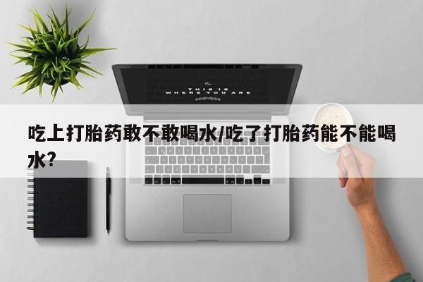 米非司酮片在线购买微信吃上打胎药敢不敢喝水/吃了打胎药能不能喝水?