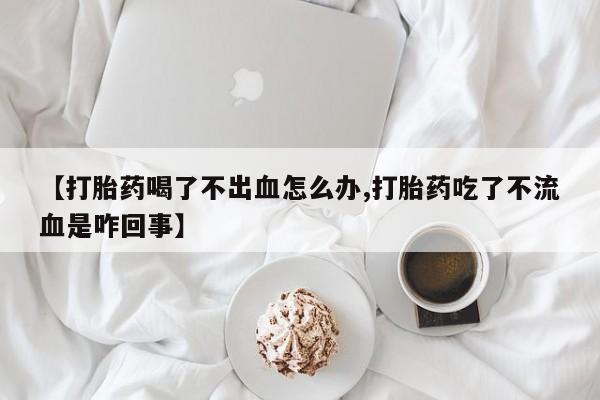米非司酮片在线购买微信【打胎药喝了不出血怎么办,打胎药吃了不流血是咋回事】
