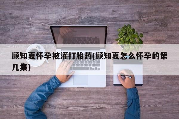 米非司酮片在线购买微信顾知夏怀孕被灌打胎药(顾知夏怎么怀孕的第几集)