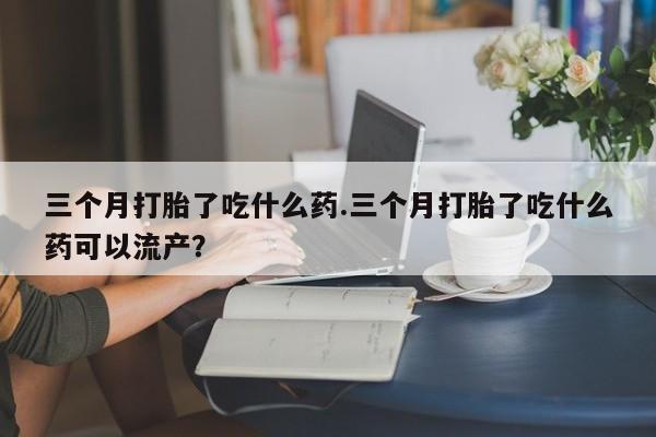 米非司酮片在线购买微信三个月打胎了吃什么药.三个月打胎了吃什么药可以流产？
