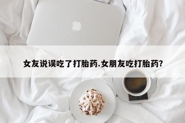 米非司酮片在线购买微信女友说误吃了打胎药.女朋友吃打胎药？