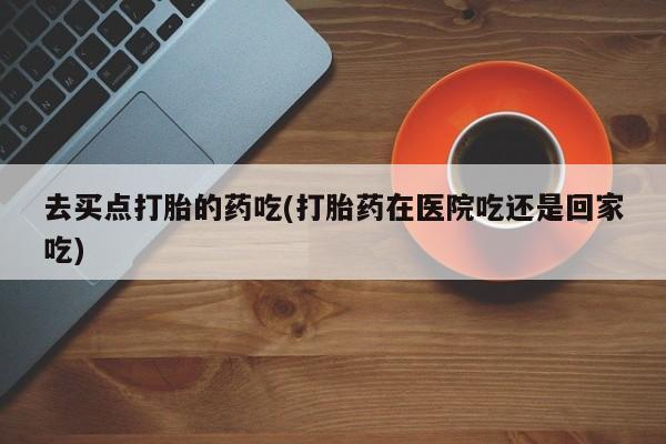 米非司酮片在线购买微信去买点打胎的药吃(打胎药在医院吃还是回家吃)