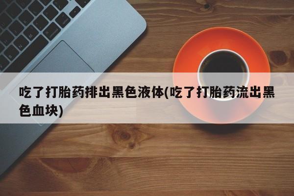 米非司酮片在线购买微信吃了打胎药排出黑色液体(吃了打胎药流出黑色血块)