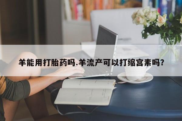 米非司酮片在线购买微信羊能用打胎药吗.羊流产可以打缩宫素吗？