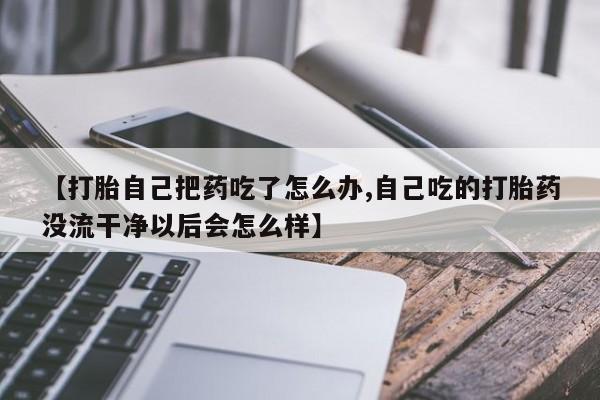 米非司酮片在线购买微信【打胎自己把药吃了怎么办,自己吃的打胎药没流干净以后会怎么样】