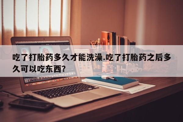米非司酮片在线购买微信吃了打胎药多久才能洗澡.吃了打胎药之后多久可以吃东西？