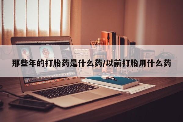米非司酮片在线购买微信那些年的打胎药是什么药/以前打胎用什么药