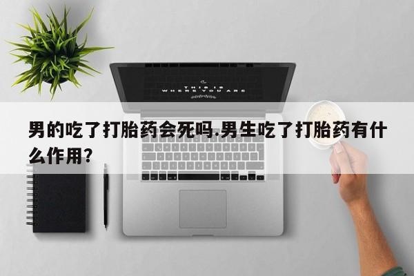 米非司酮片在线购买微信男的吃了打胎药会死吗.男生吃了打胎药有什么作用？
