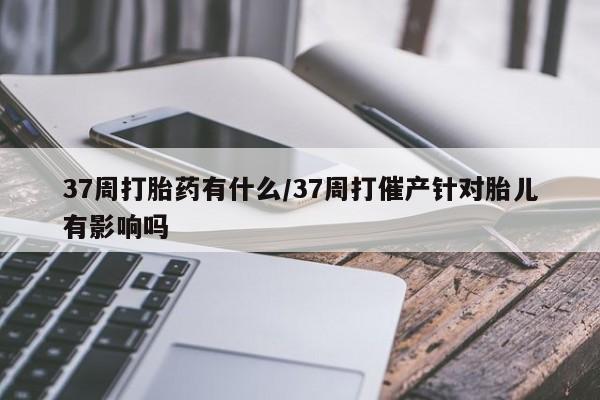 米非司酮片在线购买微信37周打胎药有什么/37周打催产针对胎儿有影响吗