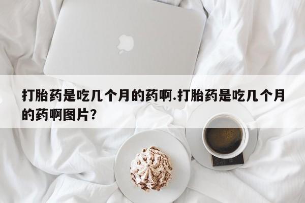 米非司酮片在线购买微信打胎药是吃几个月的药啊.打胎药是吃几个月的药啊图片？
