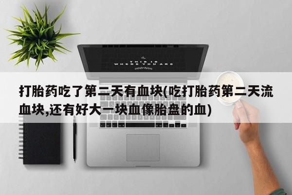 米非司酮片在线购买微信打胎药吃了第二天有血块(吃打胎药第二天流血块,还有好大一块血像胎盘的血)