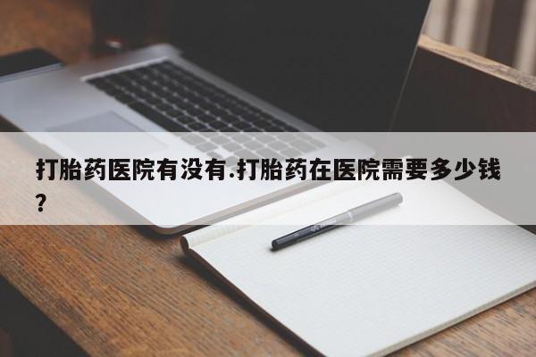 米非司酮片在线购买微信打胎药医院有没有.打胎药在医院需要多少钱？