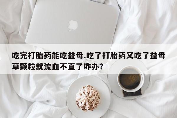 米非司酮片在线购买微信吃完打胎药能吃益母.吃了打胎药又吃了益母草颗粒就流血不直了咋办？