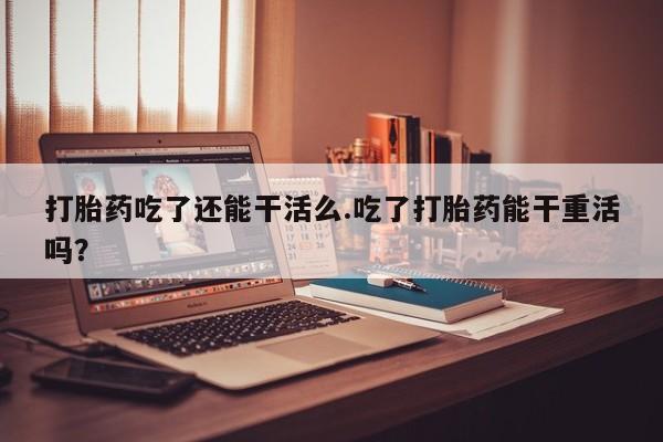 米非司酮片在线购买微信打胎药吃了还能干活么.吃了打胎药能干重活吗？