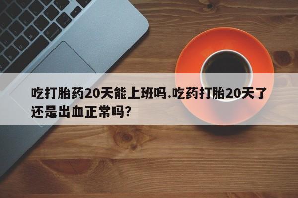 米非司酮片在线购买微信吃打胎药20天能上班吗.吃药打胎20天了还是出血正常吗？