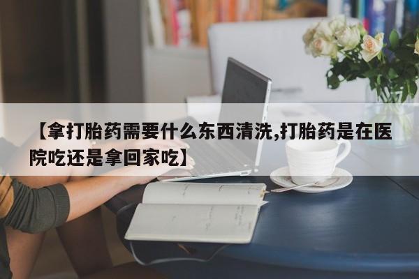 米非司酮片在线购买微信【拿打胎药需要什么东西清洗,打胎药是在医院吃还是拿回家吃】