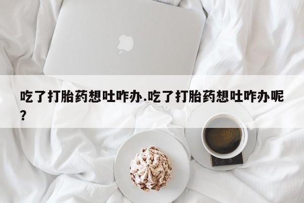 米非司酮片在线购买微信吃了打胎药想吐咋办.吃了打胎药想吐咋办呢？